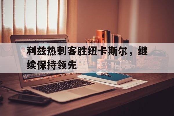 包含利兹热刺客胜纽卡斯尔，继续保持领先的词条
