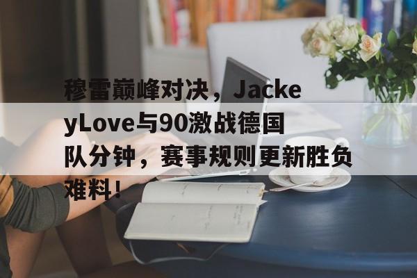 穆雷巅峰对决，JackeyLove与90激战德国队分钟，赛事规则更新胜负难料！
